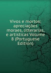 Vivos e mortos; apreciacoes moraes, litterarias, e artisticas Volume 8 (Portuguese Edition)