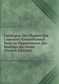 Catalogue Des Plantes Qui Croissent Naturellement Dans Le Departement Des Bouches-du-rhone (French Edition)