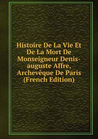 Histoire De La Vie Et De La Mort De Monseigneur Denis-auguste Affre, Archeveque De Paris (French Edition)