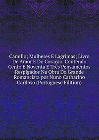 Camillo; Mulheres E Lagrimas; Livro De Amor E Do Coracao. Contendo Cento E Noventa E Tres Pensamentos Respigados Na Obra Do Grande Romancista por Nuno Catharino Cardoso (Portuguese Edition)