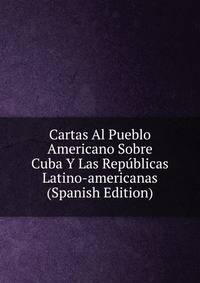 Cartas Al Pueblo Americano Sobre Cuba Y Las Republicas Latino-americanas (Spanish Edition)