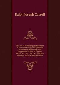 The art of collecting; a statement of the underlying principles and practices of collecting, with suggestions, forms of reports, letters, etc., etc., for the collection manager and the business man