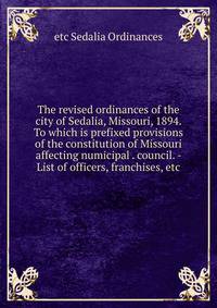 The revised ordinances of the city of Sedalia, Missouri, 1894. To which is prefixed provisions of the constitution of Missouri affecting numicipal . council. - List of officers, franchises, etc