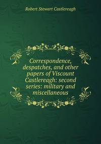 Correspondence, despatches, and other papers of Viscount Castlereagh: second series: military and miscellaneous