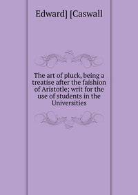 The art of pluck, being a treatise after the faishion of Aristotle; writ for the use of students in the Universities