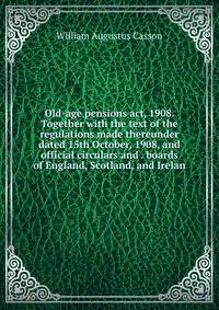 Old-age pensions act, 1908. Together with the text of the regulations made thereunder dated 15th October, 1908, and official circulars and . boards of England, Scotland, and Irelan