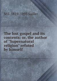 The lost gospel and its contents: or, the author of "Supernatural religion" refuted by himself