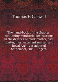 The hand-book of the chapter: containing monitorial instructions in the degrees of mark master, past master, most excellent master, and Royal Arch; . as adopted Setpember, 1855. Togeth