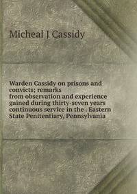 Warden Cassidy on prisons and convicts; remarks from observation and experience gained during thirty-seven years continuous service in the . Eastern State Penitentiary, Pennsylvania