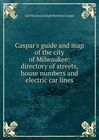 Caspar's guide and map of the city of Milwaukee: directory of streets, house numbers and electric car lines