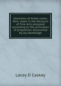 Geometry of Greek vases; Attic vases in the Museum of Fine Arts analysed according to the principles of proportion discovered by Jay Hambidge