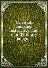 Oriental, amusing, instructive, and moral literary dialogues;