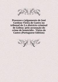 Processo e julgamento de Jose Cardoso Vieira de Castro no tribunal do 2.o districto criminal de Lisboa: pelo accusacao do crime de homicidio . Vieira de Castro (Portuguese Edition)
