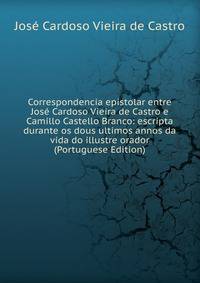 Correspondencia epistolar entre Jose Cardoso Vieira de Castro e Camillo Castello Branco: escripta durante os dous ultimos annos da vida do illustre orador (Portuguese Edition)