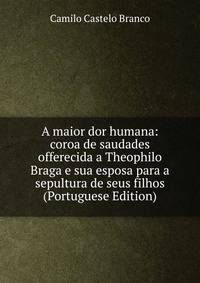 A maior dor humana: coroa de saudades offerecida a Theophilo Braga e sua esposa para a sepultura de seus filhos (Portuguese Edition)