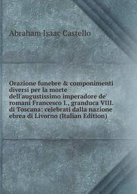 Orazione funebre &amp; componimenti diversi per la morte dell'augustissimo imperadore de' romani Francesco I., granduca VIII. di Toscana: celebrati dalla nazione ebrea di Livorno (Italian Edition)