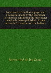 An account of the first voyages and discoveries made by the Spaniards in America: containing the most exact relation hitherto publish'd, of their unparallel'd cruelties on the Indians .