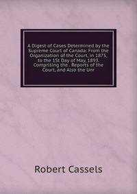 A Digest of Cases Determined by the Supreme Court of Canada: From the Organization of the Court, in 1875, to the 1St Day of May, 1893. Comprising the . Reports of the Court, and Also the Unr