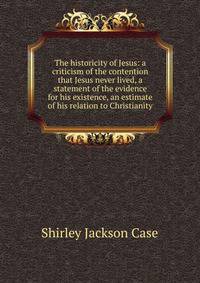 The historicity of Jesus: a criticism of the contention that Jesus never lived, a statement of the evidence for his existence, an estimate of his relation to Christianity