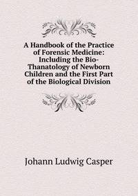 A Handbook of the Practice of Forensic Medicine: Including the Bio-Thanatology of Newborn Children and the First Part of the Biological Division