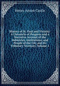 History of St. Paul and Vicinity: A Chronicle of Progress and a Narrative Account of the Industries, Institutions, and People of the City and Its Tributary Territory, Volume 1