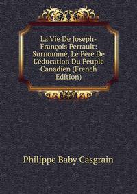 La Vie De Joseph-Fran?ois Perrault: Surnomm?, Le P?re De L'?ducation Du Peuple Canadien (French Edition)