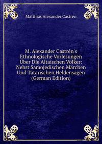 M. Alexander Castr?n's Ethnologische Vorlesungen ?ber Die Altaischen V?lker: Nebst Samojedischen M?rchen Und Tatarischen Heldensagen (German Edition)