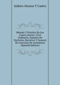 Metodo Y Practica De Los Cuatro Juicios: Civil Ordinario, Sumario De Particion, Ejecutivo Y General De Concurso De Acreedores (Spanish Edition)