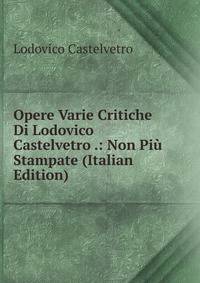 Opere Varie Critiche Di Lodovico Castelvetro .: Non Piu Stampate (Italian Edition)