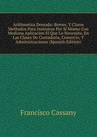 Arithmetica Deseada: Breves, Y Claros Methodos Para Instruirse Por Si Mismo Con Mediana Aplicacion El Que Lo Necessite, En Las Clases De Contaduria, Comercio, Y Administraciones (Spanish Edition)