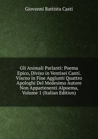 Gli Animali Parlanti: Poema Epico, Diviso in Ventisei Canti. Viscno in Fine Aggiunti Quattro Apologhi Del Medesimo Autore Non Appartenenti Alpoema, Volume 1 (Italian Edition)