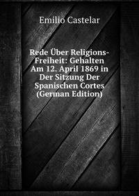 Rede Uber Religions-Freiheit: Gehalten Am 12. April 1869 in Der Sitzung Der Spanischen Cortes (German Edition)