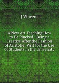 A New Art Teaching How to Be Plucked,: Being a Treatise After the Fashion of Aristotle; Writ for the Use of Students in the University
