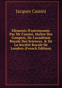 El?ments D'astronomie. Par Mr Cassini, Ma?tre Des Comptes, De L'acad?mie Royale Des Sciences, &amp; De La Soci?t? Royale De Londres (French Edition)