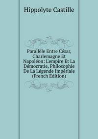Parall?le Entre C?sar, Charlemagne Et Napol?on: L'empire Et La D?mocratie, Philosophie De La L?gende Imp?riale (French Edition)