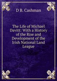 The Life of Michael Davitt: With a History of the Rise and Development of the Irish National Land League