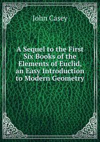 A Sequel to the First Six Books of the Elements of Euclid, an Easy Introduction to Modern Geometry
