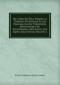 De L'id?e De Dieu D'apr?s La Tradition Ehr?tienne Et Les Diverses Autres Th?odic?es Rationalistes Ou Sacerdotales: Soit Avant, Soit Apr?s J?sus-Christ, Volume 1