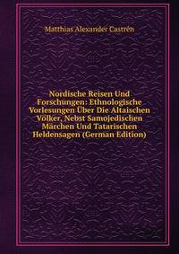 Nordische Reisen Und Forschungen: Ethnologische Vorlesungen Uber Die Altaischen Volker, Nebst Samojedischen Marchen Und Tatarischen Heldensagen (German Edition)