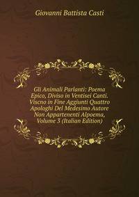 Gli Animali Parlanti: Poema Epico, Diviso in Ventisei Canti. Viscno in Fine Aggiunti Quattro Apologhi Del Medesimo Autore Non Appartenenti Alpoema, Volume 3 (Italian Edition)