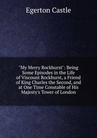 "My Merry Rockhurst": Being Some Episodes in the Life of Viscount Rockhurst, a Friend of King Charles the Second, and at One Time Constable of His Majesty's Tower of London