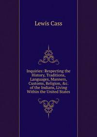 Inquiries: Respecting the History, Traditions, Languages, Manners, Customs, Religion, &amp;c. of the Indians, Living Within the United States