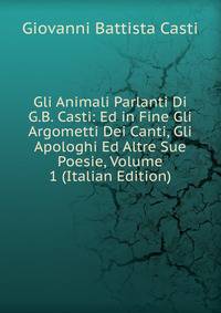 Gli Animali Parlanti Di G.B. Casti: Ed in Fine Gli Argometti Dei Canti, Gli Apologhi Ed Altre Sue Poesie, Volume 1 (Italian Edition)