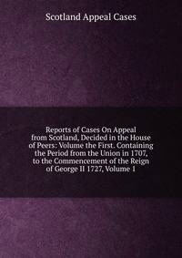 Reports of Cases On Appeal from Scotland, Decided in the House of Peers: Volume the First. Containing the Period from the Union in 1707, to the Commencement of the Reign of George II 1727, Volume 1