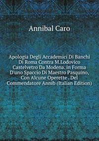 Apologia Degli Accademici Di Banchi Di Roma Contra M.Lodovico Castelvetro Da Modena. in Forma D'uno Spaccio Di Maestro Pasquino, Con Alcune Operette . Del Commendatore Annib (Italian Edition)