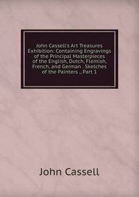 John Cassell's Art Treasures Exhibition: Containing Engravings of the Principal Masterpieces of the English, Dutch, Flemish, French, and German . Sketches of the Painters ., Part 1