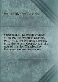 Supernatural Religion: Preface. Miracles. the Synoptic Gospels, Pt. 1.- V. 2. the Synoptic Gospels, Pt. 2. the Fourth Gospel.- V. 3. the Acts of the . for Miracles. the Resurrection and Ascension