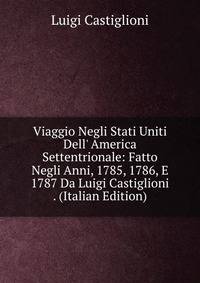 Viaggio Negli Stati Uniti Dell' America Settentrionale: Fatto Negli Anni, 1785, 1786, E 1787 Da Luigi Castiglioni . (Italian Edition)