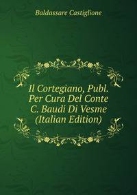 Il Cortegiano, Publ. Per Cura Del Conte C. Baudi Di Vesme (Italian Edition)
