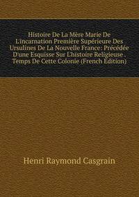 Histoire De La M?re Marie De L'incarnation Premi?re Sup?rieure Des Ursulines De La Nouvelle France: Pr?c?d?e D'une Esquisse Sur L'histoire Religieuse . Temps De Cette Colonie (French Edition)